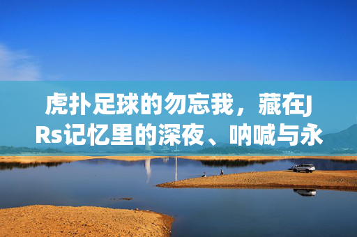 虎扑足球的勿忘我,藏在JRs记忆里的深夜、呐喊与永恒星光,虎扑足球的勿忘我,JRs记忆里的深夜呐喊与永恒星光