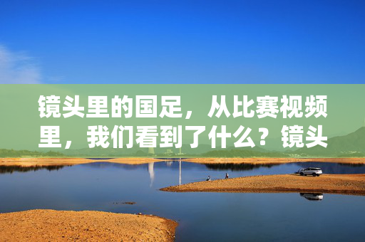 镜头里的国足,从比赛视频里,我们看到了什么?镜头里的国足,从比赛视频里看到了什么?