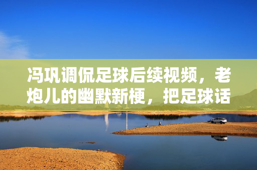 冯巩调侃足球后续视频,老炮儿的幽默新梗,把足球话题聊成了全民狂欢,冯巩足球调侃后续,老炮儿幽默新梗点燃全民狂欢