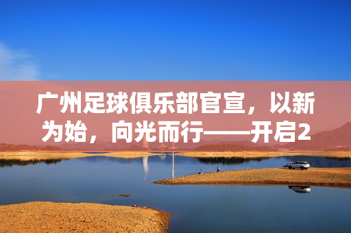 广州足球俱乐部官宣,以新为始,向光而行——开启202X赛季新征程,广州队以新为始 向光而行新征程
