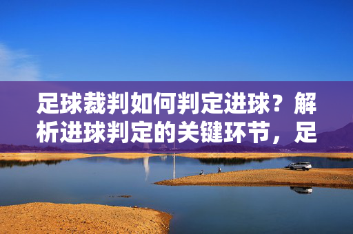 足球裁判如何判定进球?解析进球判定的关键环节,足球裁判判定进球的关键环节