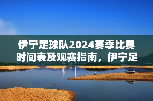 伊宁足球队2024赛季比赛时间表及观赛指南,伊宁足球队2024赛季比赛时间表及观赛指南