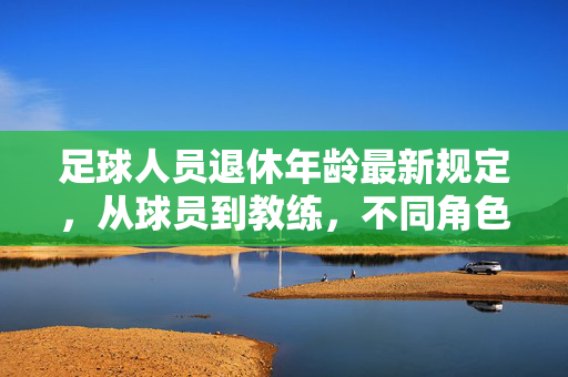 足球人员退休年龄最新规定，从球员到教练，不同角色的年龄界限与趋势，足球人退休年龄新规，从球员到教练的年龄界限与趋势