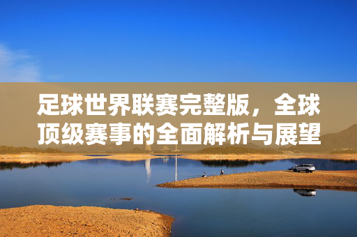足球世界联赛完整版,全球顶级赛事的全面解析与展望,足球世界联赛,全球顶级赛事的全面解析与展望
