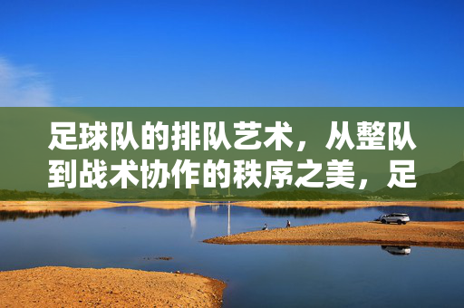 足球队的排队艺术，从整队到战术协作的秩序之美，足球队的排队艺术，从整队到战术协作的秩序之美