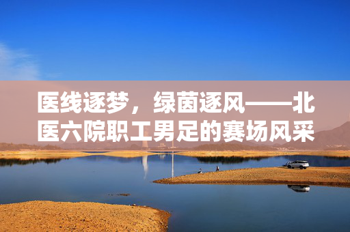 医线逐梦，绿茵逐风——北医六院职工男足的赛场风采，北医六院职工男足，医线逐梦，绿茵逐风