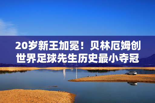 20岁新王加冕！贝林厄姆创世界足球先生历史最小夺冠纪录，20岁贝林厄姆加冕世界足球先生 创历史最小夺冠纪录