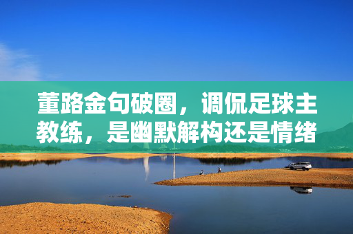 董路金句破圈,调侃足球主教练,是幽默解构还是情绪出口?