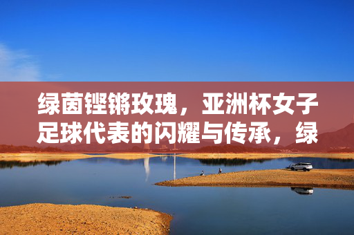 绿茵铿锵玫瑰,亚洲杯女子足球代表的闪耀与传承,绿茵铿锵玫瑰,亚洲杯女足的闪耀传承
