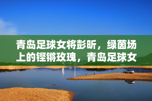 青岛足球女将彭昕,绿茵场上的铿锵玫瑰,青岛足球女将彭昕,绿茵场上的铿锵玫瑰