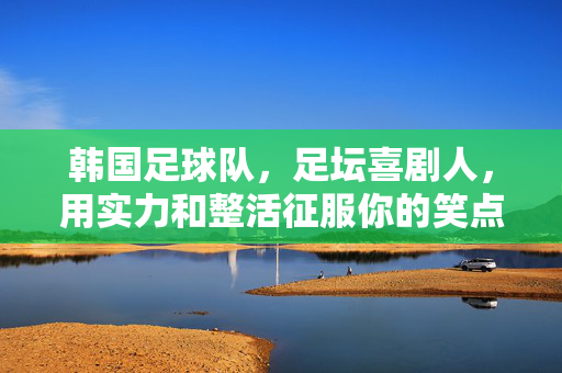 韩国足球队,足坛喜剧人,用实力和整活征服你的笑点