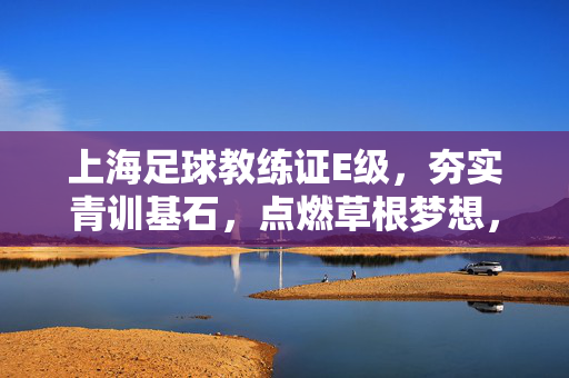 上海足球教练证E级,夯实青训基石,点燃草根梦想,上海足球E级教练证,夯实青训基石,点燃草根梦想