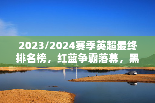2023/2024赛季英超最终排名榜,红蓝争霸落幕,黑马与保级队命运交织,2023/2024英超最终排名,红蓝争霸落幕,黑马与保级队命运交织