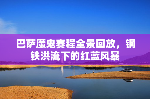 巴萨魔鬼赛程全景回放，钢铁洪流下的红蓝风暴