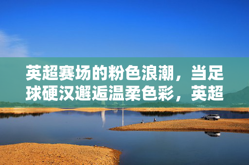 英超赛场的粉色浪潮，当足球硬汉邂逅温柔色彩，英超硬汉与粉色浪潮，硬核赛场的温柔邂逅
