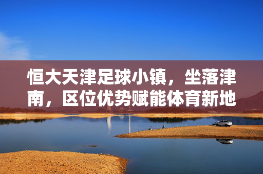 恒大天津足球小镇，坐落津南，区位优势赋能体育新地标，恒大天津足球小镇，津南区位赋能体育新地标