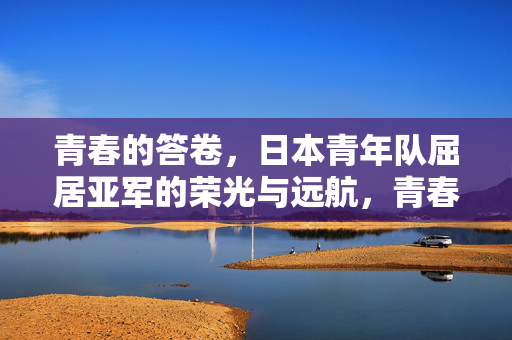 青春的答卷，日本青年队屈居亚军的荣光与远航，青春答卷，日本青年队屈居亚军的荣光与远航