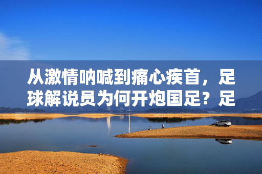 从激情呐喊到痛心疾首，足球解说员为何开炮国足？足球解说员为何从激情呐喊到痛心疾首开炮国足？