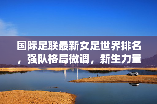 国际足联最新女足世界排名，强队格局微调，新生力量冲击传统秩序，国际足联最新女足世界排名，强队格局微调，新生力量冲击传统秩序