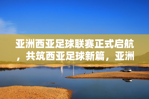 亚洲西亚足球联赛正式启航，共筑西亚足球新篇，亚洲西亚足球联赛启航，共筑足球新篇