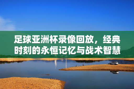 足球亚洲杯录像回放，经典时刻的永恒记忆与战术智慧的传承，亚洲杯录像回放，经典时刻永恒，战术智慧薪火相传