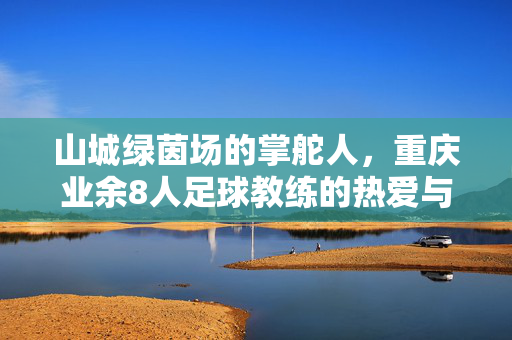 山城绿茵场的掌舵人，重庆业余8人足球教练的热爱与坚守，山城绿茵场的掌舵人，重庆业余8人足球教练的热爱与坚守