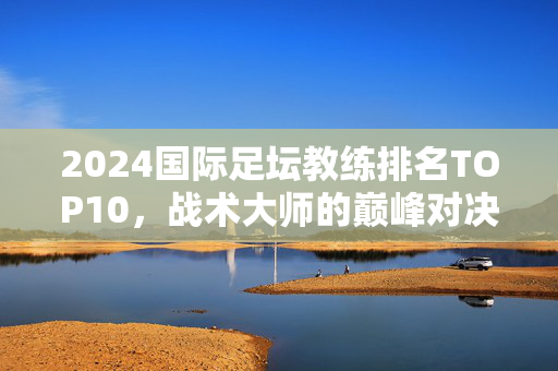 2024国际足坛教练排名TOP10，战术大师的巅峰对决，2024国际足坛教练TOP10，战术大师的巅峰对决
