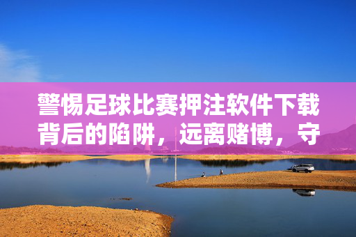 警惕足球比赛押注软件下载背后的陷阱，远离赌博，守护财产安全，警惕足球比赛押注软件下载陷阱，远离赌博守护财产安全