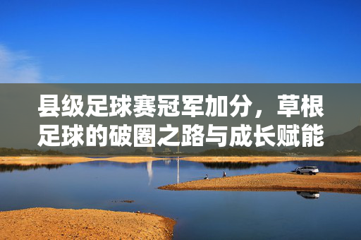 县级足球赛冠军加分，草根足球的破圈之路与成长赋能，县级足球赛冠军加分赋能草根足球破圈成长
