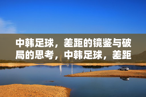 中韩足球，差距的镜鉴与破局的思考，中韩足球，差距的镜鉴与破局之思
