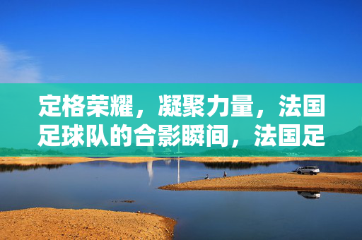 定格荣耀，凝聚力量，法国足球队的合影瞬间，法国足球队合影，定格荣耀，凝聚力量