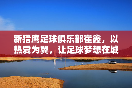 新猎鹰足球俱乐部崔鑫，以热爱为翼，让足球梦想在城市高空翱翔，崔鑫以热爱为翼，足球梦想翱翔城市高空