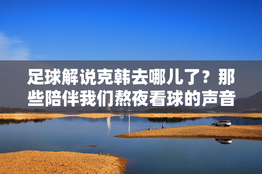 足球解说克韩去哪儿了？那些陪伴我们熬夜看球的声音，如今身在何方？足球解说克韩与陪伴熬夜看球的声音，如今去哪儿了？