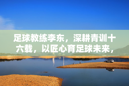 足球教练李东，深耕青训十六载，以匠心育足球未来，李东深耕青训十六载，匠心育足球未来