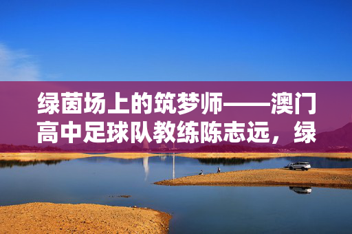 绿茵场上的筑梦师——澳门高中足球队教练陈志远，绿茵场上的筑梦师——澳门高中足球队教练陈志远