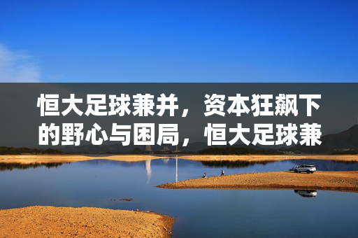 恒大足球兼并，资本狂飙下的野心与困局，恒大足球兼并，资本狂飙下的野心与困局