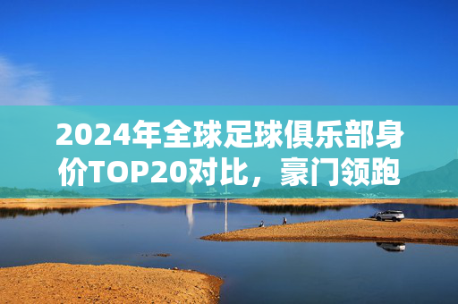 2024年全球足球俱乐部身价TOP20对比，豪门领跑与青春风暴的博弈，2024全球足球俱乐部身价TOP20，豪门领跑与青春风暴的博弈