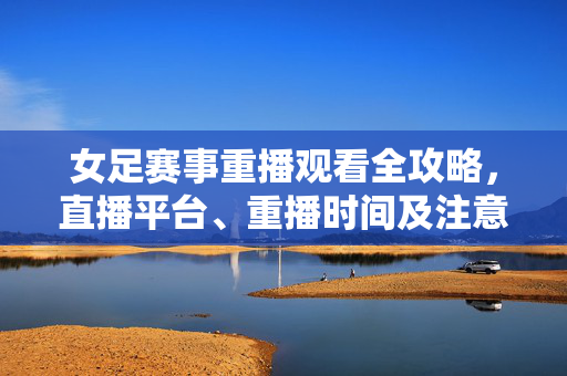 女足赛事重播观看全攻略，直播平台、重播时间及注意事项，女足赛事重播观看全攻略，直播平台、时间及注意事项