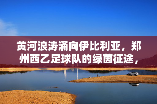 黄河浪涛涌向伊比利亚，郑州西乙足球队的绿茵征途，黄河浪涛涌伊比利亚，郑州西乙绿茵征途