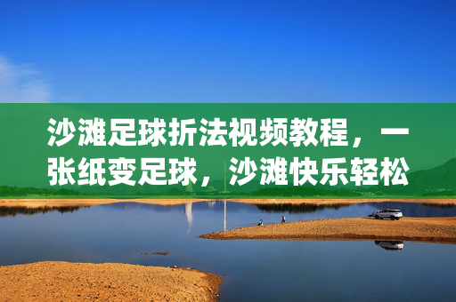 沙滩足球折法视频教程，一张纸变足球，沙滩快乐轻松get！沙滩足球折法，一张纸变快乐，轻松get沙滩足球！