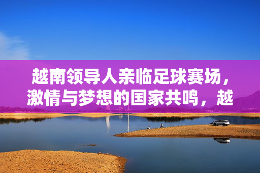 越南领导人亲临足球赛场，激情与梦想的国家共鸣，越南领导人亲临赛场，梦想激情激荡国家共鸣
