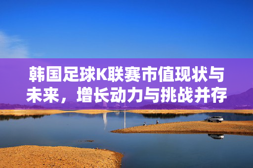 韩国足球K联赛市值现状与未来，增长动力与挑战并存