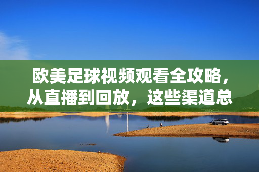 欧美足球视频观看全攻略,从直播到回放,这些渠道总有一款适合你