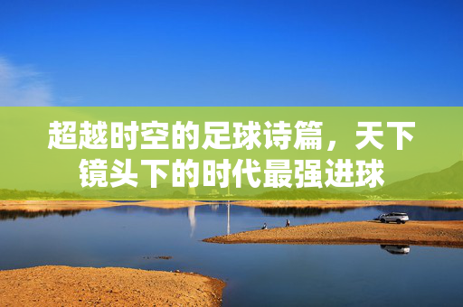 超越时空的足球诗篇，天下镜头下的时代最强进球