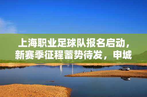 上海职业足球队报名启动，新赛季征程蓄势待发，申城足球再燃激情