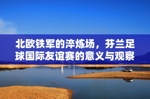 北欧铁军的淬炼场,芬兰足球国际友谊赛的意义与观察,北欧铁军的淬炼场,芬兰足球国际友谊赛的意义与观察