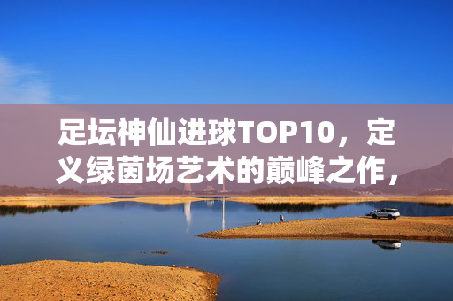 足坛神仙进球TOP10,定义绿茵场艺术的巅峰之作,足坛神仙进球TOP10,绿茵场艺术的巅峰之作