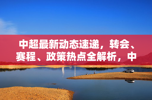 中超最新动态速递，转会、赛程、政策热点全解析，中超最新动态速递，转会赛程政策热点全解析