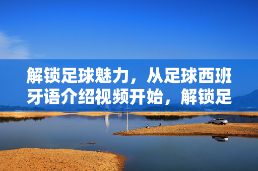 解锁足球魅力，从足球西班牙语介绍视频开始，解锁足球魅力，西班牙语介绍视频启程
