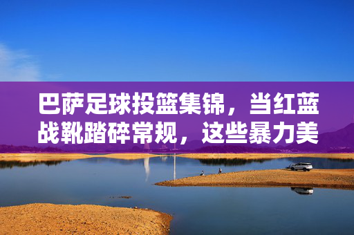 巴萨足球投篮集锦,当红蓝战靴踏碎常规,这些暴力美学直击灵魂!巴萨暴力美学投篮,红蓝战靴踏碎常规,直击灵魂!